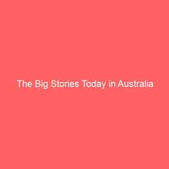 The Big Stories Today in Australia