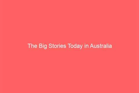 The Big Stories Today in Australia